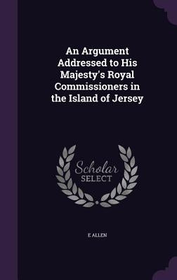 An Argument Addressed to His Majesty's Royal Commissioners in the Island of Jersey by Allen, E.