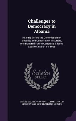 Challenges to Democracy in Albania: Hearing Before the Commission on Security and Cooperation in Europe, One Hundred Fourth Congress, Second Session, by United States Congress Commission on S.