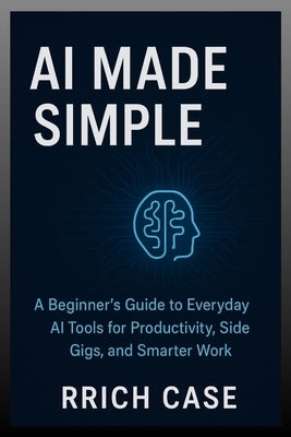 AI Made Simple: How Anyone Can Use Artificial Intelligence to Earn More, Save Time, and Work Smarter by Case, Rrich