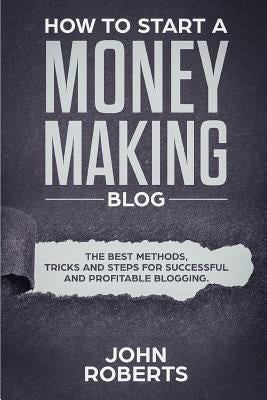 How to Start a Money Making Blog: The Best Methods, Tricks and Steps for Successful and Profitable Blogging by Roberts, John