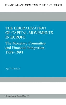 The Liberalization of Capital Movements in Europe: The Monetary Committee and Financial Integration, 1958-1994 by Bakker, Age