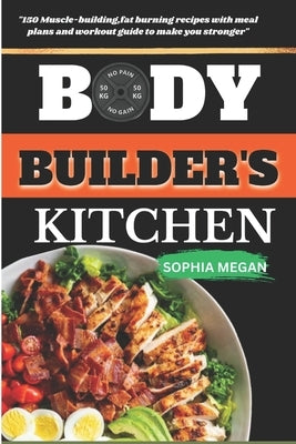 The Body Builders Kitchen: 150 Muscle-building, fat burning recipes with meal plans and workout guide to make you stronger by Megan, Sophia