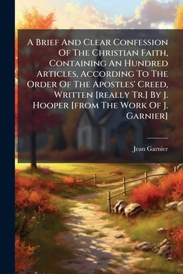 A Brief And Clear Confession Of The Christian Faith, Containing An Hundred Articles, According To The Order Of The Apostles' Creed, Written [really Tr by Jean Garnier (of Strassburg ).