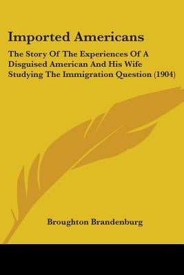 Imported Americans: The Story Of The Experiences Of A Disguised American And His Wife Studying The Immigration Question (1904) by Brandenburg, Broughton