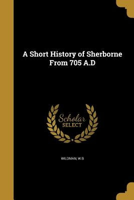 A Short History of Sherborne From 705 A.D by Wildman, W. B.