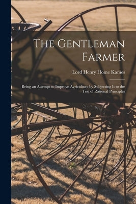 The Gentleman Farmer: Being an Attempt to Improve Agriculture by Subjecting It to the Test of Rational Principles by Kames, Lord Henry Home