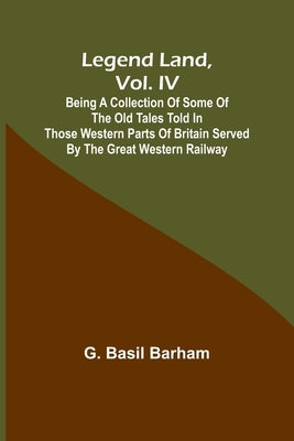 Legend Land, Vol. IV; Being a Collection of Some of the Old Tales Told in Those Western Parts of Britain Served by the Great Western Railway by Basil Barham, G.