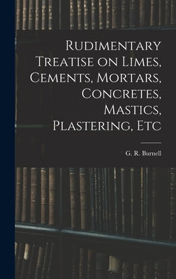 Rudimentary Treatise on Limes, Cements, Mortars, Concretes, Mastics, Plastering, Etc by G. R. (George Rowdon), Burnell