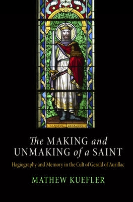 Making and Unmaking of a Saint: Hagiography and Memory in the Cult of Gerald of Aurillac by Kuefler, Mathew