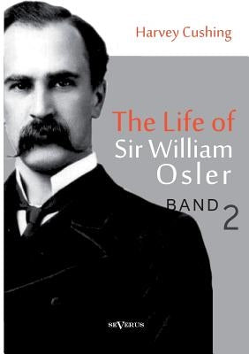The Life of Sir William Osler, Volume 2 by Cushing, Harvey
