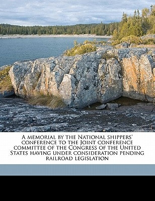A Memorial by the National Shippers' Conference to the Joint Conference Committee of the Congress of the United States Having Under Consideration Pend by National Shippers' Conference, Chicago