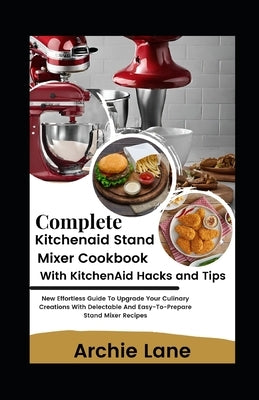 Complete KitchenAid Stand Mixer Cookbook - With KitchenAid Hacks and Tips: New Effortless Guide To Upgrade Your Culinary Creations With Delectable And by Lane, Archie