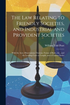 The Law Relating to Friendly Societies, and Industrial and Provident Societies: With the Acts, Observations Thereon. Forms of Rules, &c., and the Lead by Pratt, William Tidd