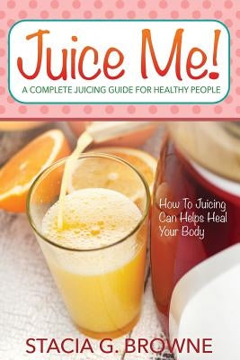 Juice Me! a Complete Juicing Guide for Healthy People by Browne, Stacia G.