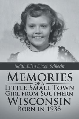 Memories of a Little Small Town Girl from Southern Wisconsin Born in 1938 by Schlecht, Judith Ellen Dixon
