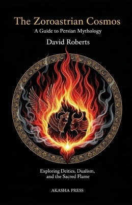 The Zoroastrian Cosmos: A Guide to Persian Mythology: Exploring Deities, Dualism, and the Sacred Flame by Roberts, David