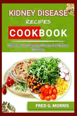Kidney Disease Recipes Cookbook: Delicious and Healthful Recipes for Kidney Wellness by G. Morris, Fred