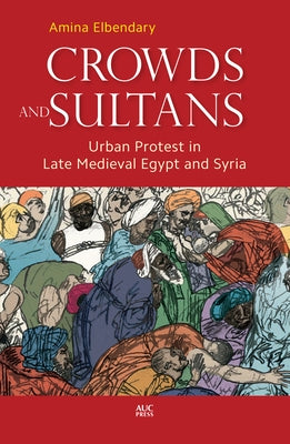 Crowds and Sultans: Urban Protest in Late Medieval Egypt and Syria by Elbendary, Amina