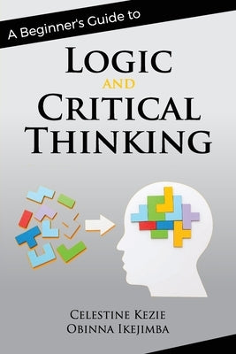 A Beginner's Guide to Logic and Critical Thinking by Kezie, Celestine
