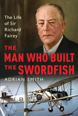 The Man Who Built the Swordfish: The Life of Sir Richard Fairey, 1887-1956 by Smith, Adrian