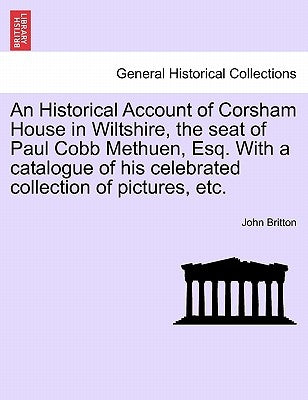 An Historical Account of Corsham House in Wiltshire, the Seat of Paul Cobb Methuen, Esq. with a Catalogue of His Celebrated Collection of Pictures, Et by Britton, John