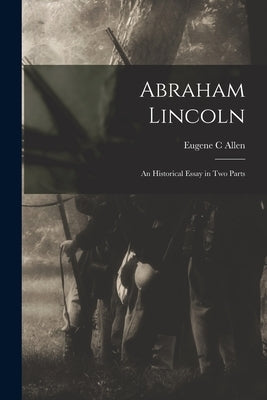 Abraham Lincoln: an Historical Essay in Two Parts by Allen, Eugene C.