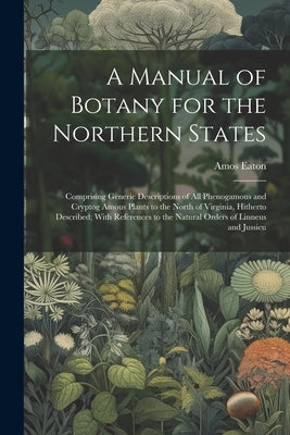 A Manual of Botany for the Northern States: Comprising Generic Descriptions of All Phenogamous and Cryptog Amous Plants to the North of Virginia, Hith by Eaton, Amos
