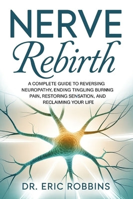 Nerve Rebirth: A Complete Guide to Reversing Neuropathy, Ending Tingling and Burning Pain, Restoring Sensation, and Reclaiming Your Life. by Robbins, Eric