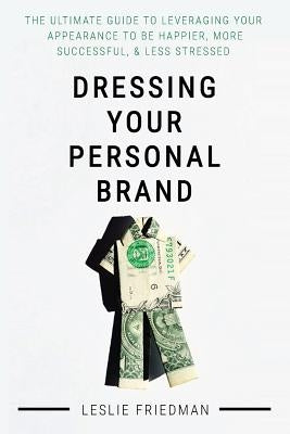 Dressing Your Personal Brand: The Ultimate Guide to Leveraging your Appearance to be Happier, More Successful, and Less Stressed by Friedman, Leslie