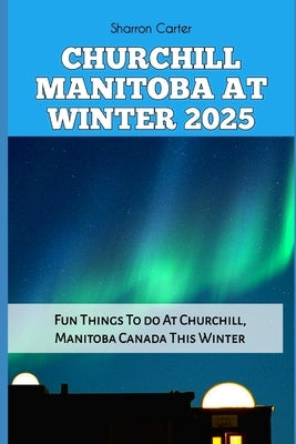 Churchill Manitoba at Winter 2025: Fun Things To do At Churchill, Manitoba Canada This Winter by Carter, Sharron