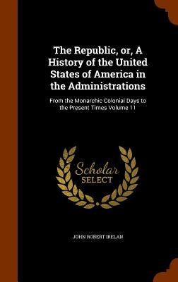 The Republic, or, A History of the United States of America in the Administrations: From the Monarchic Colonial Days to the Present Times Volume 11 by Irelan, John Robert