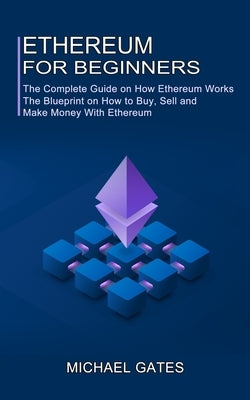 Ethereum for Beginners: The Complete Guide on How Ethereum Works (The Blueprint on How to Buy, Sell and Make Money With Ethereum) by Gates, Michael