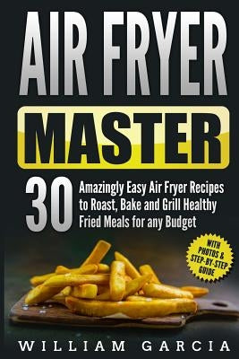 Air Fryer Master 30 Amazingly Easy Air Fryer Recipes to Roast, Bake and Grill Healthy Fried Meals for any Budget by Garcia, William
