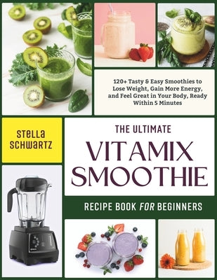 The Ultimate Vitamix Smoothie Recipe Book for Beginners: 120+ Tasty & Easy Smoothies to Lose Weight, Gain More Energy, and Feel Great in Your Body, Re by Schwartz, Stella
