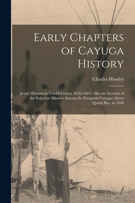 Early Chapters of Cayuga History: Jesuit Missions in Goi-O-Gouen, 1656-1684; Also an Account of the Sulpitian Mission Among the Emigrant Cayugas About by Hawley, Charles