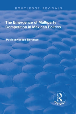 The Emergence of Multiparty Competition in Mexican Politics by Huesca-Dorantes, Patricia