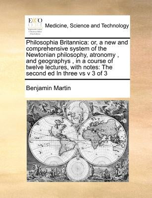 Philosophia Britannica: or, a new and comprehensive system of the Newtonian philosophy, atronomy , and geographys , in a course of twelve lect by Martin, Benjamin