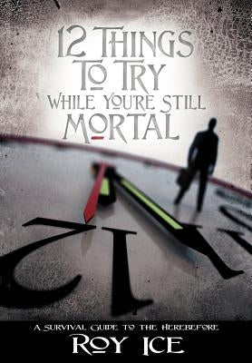 12 Things to Try While You're Still Mortal: A Survival Guide to the Herebefore by Ice, Roy