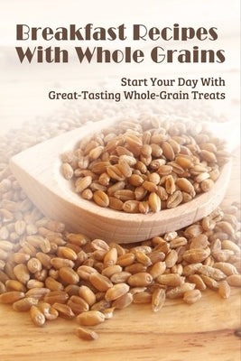 Breakfast Recipes With Whole Grains: Start Your Day With Great-Tasting Whole-Grain Treats: Ingredients Needed To Combine With Whole Grain In Cooking B by Sheckles, Rodolfo