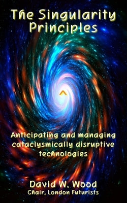 The Singularity Principles: Anticipating and managing cataclysmically disruptive technologies by Wood, David