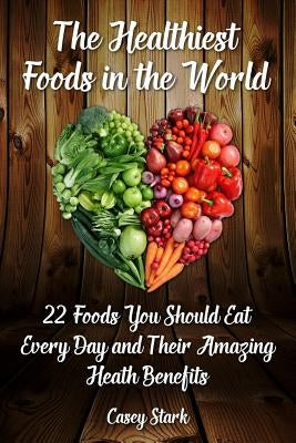 The Healthiest Foods in the World: 22 Foods You Should Eat Every Day and Their Amazing Heath Benefits by Stark, Casey