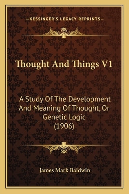 Thought and Things V1: A Study of the Development and Meaning of Thought, or Genetic Logic (1906) by Baldwin, James Mark