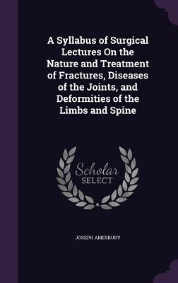 A Syllabus of Surgical Lectures On the Nature and Treatment of Fractures, Diseases of the Joints, and Deformities of the Limbs and Spine by Amesbury, Joseph
