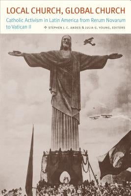 Local Church, Global Church: Catholic Activism in Latin America from Rerum Novarum to Vatican II by Andes, Stephen J. C.