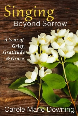 Singing Beyond Sorrow: A Year of Grief, Gratitude & Grace by Downing, Carole Marie