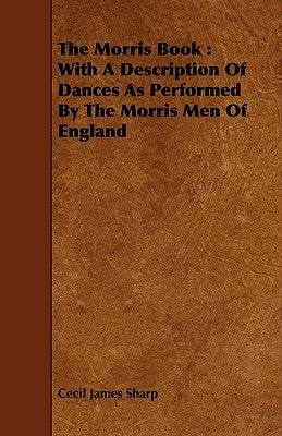 The Morris Book: With a Description of Dances as Performed by the Morris Men of England by Sharp, Cecil James