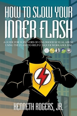 How to Slow Your Inner Flash: A Guide for Survivors of Childhood Sexual Abuse Using the Flash to Help Conquer Workaholism by , Kenneth Rogers, Jr.