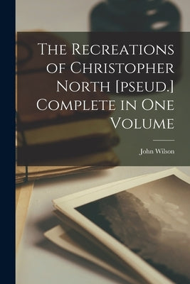 The Recreations of Christopher North [pseud.] Complete in one Volume by Wilson, John