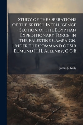 Study of the Operations of the British Intelligence Section of the Egyptian Expeditionary Force, in the Palestine Campaign, Under the Command of Sir E by Kelly, James J.