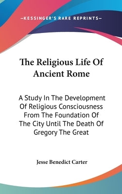 The Religious Life Of Ancient Rome: A Study In The Development Of Religious Consciousness From The Foundation Of The City Until The Death Of Gregory T by Carter, Jesse Benedict